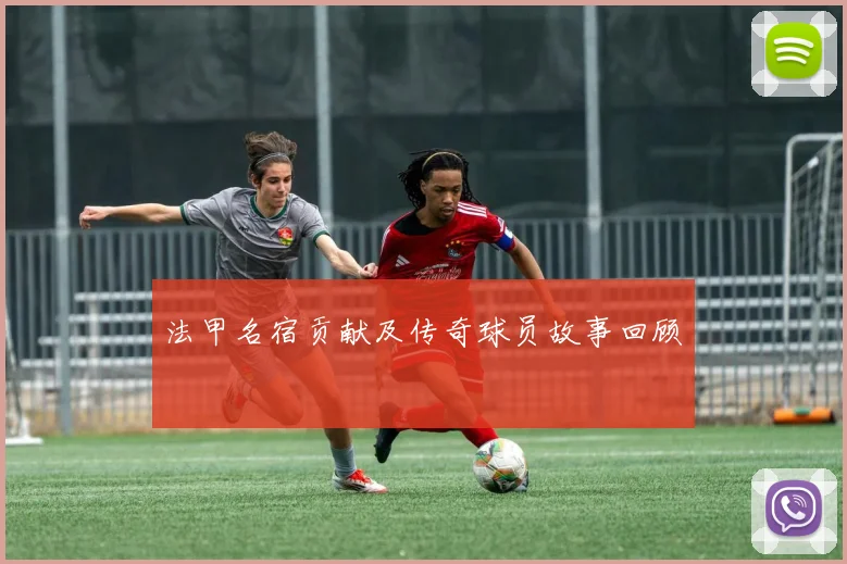 法甲名宿贡献及传奇球员故事回顾
